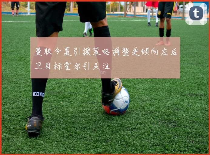 曼联今夏引援策略调整更倾向左后卫目标霍尔引关注