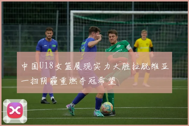 中国U18女篮展现实力大胜拉脱维亚一扫阴霾重燃夺冠希望