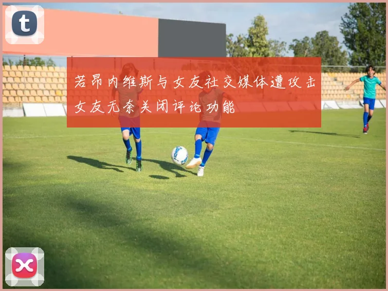 若昂内维斯与女友社交媒体遭攻击女友无奈关闭评论功能