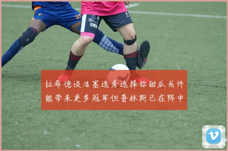 拉希德谈活塞选秀选择称甜瓜或许能带来更多冠军但普林斯已在阵中