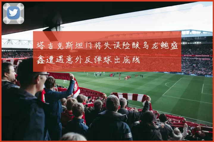 塔吉克斯坦门将失误险酿乌龙鲍盛鑫遭遇意外反弹球出底线