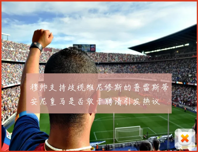 穆帅支持歧视维尼修斯的普雷斯蒂安尼皇马是否敢于聘请引发热议