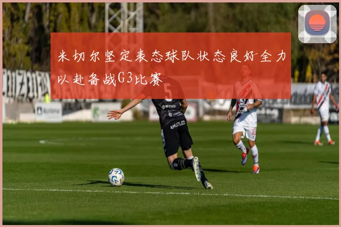 米切尔坚定表态球队状态良好全力以赴备战G3比赛
