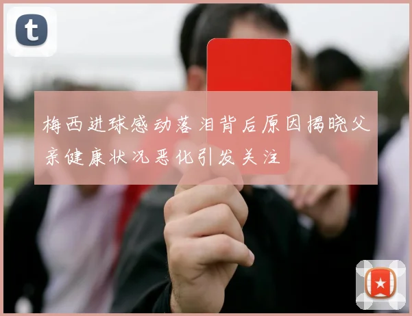 梅西进球感动落泪背后原因揭晓父亲健康状况恶化引发关注