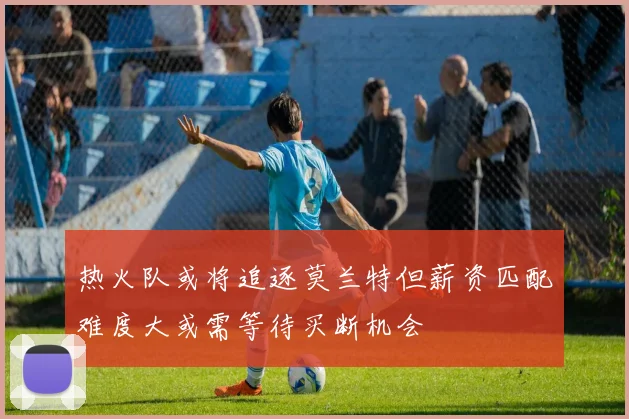 热火队或将追逐莫兰特但薪资匹配难度大或需等待买断机会