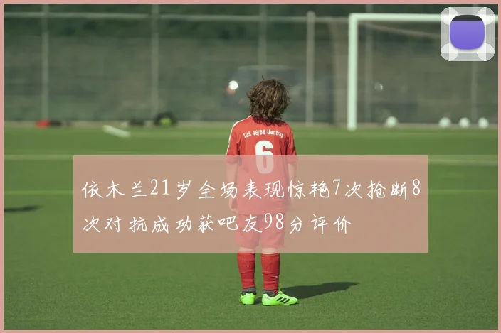依木兰21岁全场表现惊艳7次抢断8次对抗成功获吧友98分评价