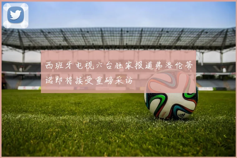 西班牙电视六台独家报道弗洛伦蒂诺即将接受重磅采访
