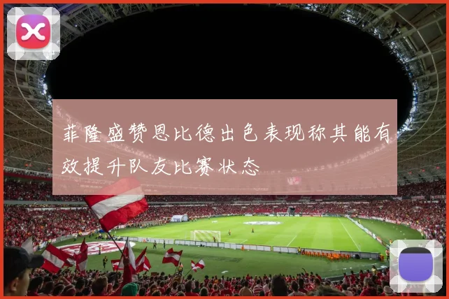 菲隆盛赞恩比德出色表现称其能有效提升队友比赛状态