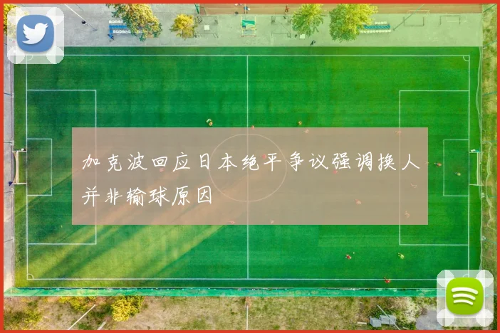 加克波回应日本绝平争议强调换人并非输球原因