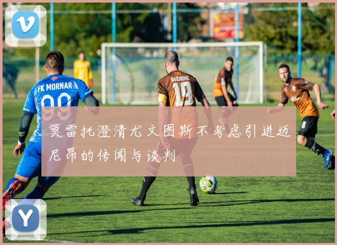 莫雷托澄清尤文图斯不考虑引进迈尼昂的传闻与谈判