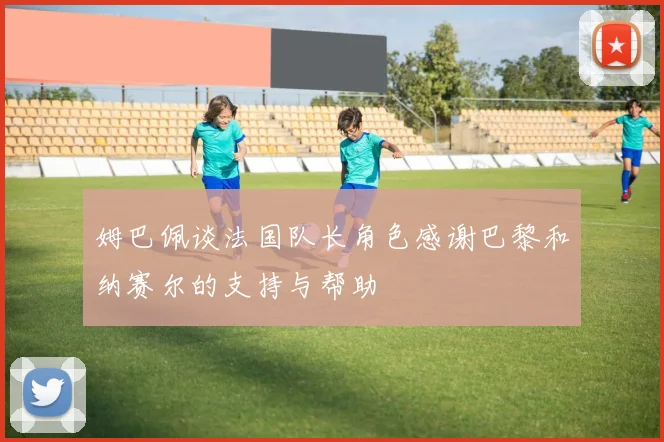 姆巴佩谈法国队长角色感谢巴黎和纳赛尔的支持与帮助