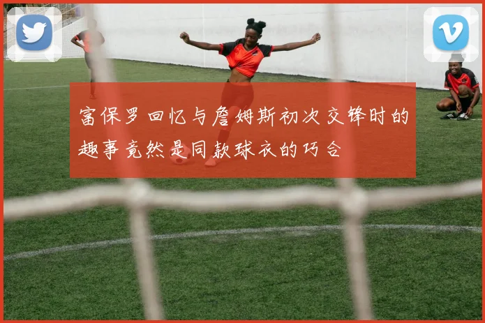 富保罗回忆与詹姆斯初次交锋时的趣事竟然是同款球衣的巧合