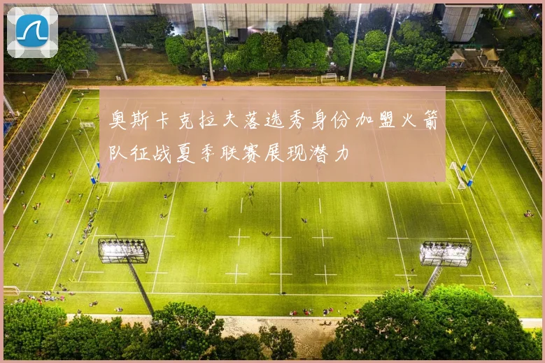 奥斯卡克拉夫落选秀身份加盟火箭队征战夏季联赛展现潜力