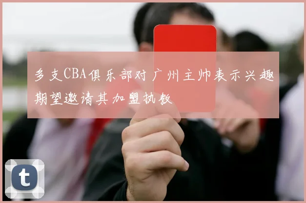 多支CBA俱乐部对广州主帅表示兴趣期望邀请其加盟执教