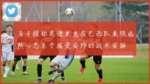 马卡报称恩德里克在巴西队表现成熟心态乐于接受安帅的战术安排