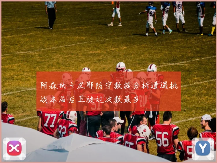 阿森纳卡皮耶防守数据分析遭遇挑战本届后卫被过次数最多