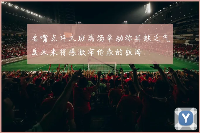 名嘴点评文班离场举动称其缺乏气度未来将感激布伦森的教诲