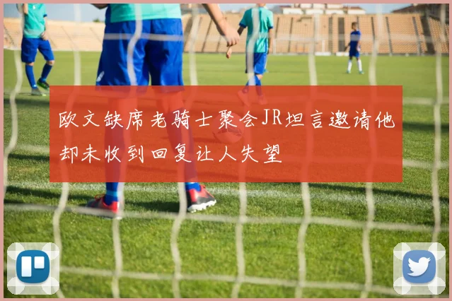 欧文缺席老骑士聚会JR坦言邀请他却未收到回复让人失望