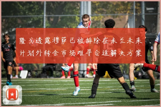 隆戈透露穆萨已被排除在米兰未来计划外转会市场难寻合适解决方案