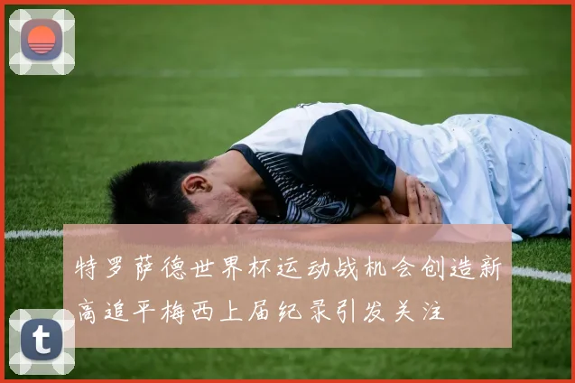 特罗萨德世界杯运动战机会创造新高追平梅西上届纪录引发关注