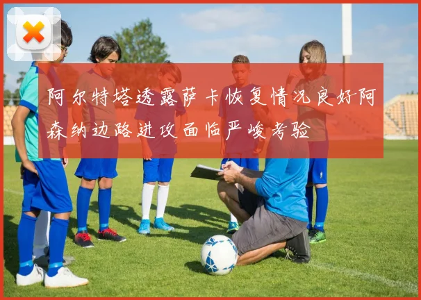 阿尔特塔透露萨卡恢复情况良好阿森纳边路进攻面临严峻考验
